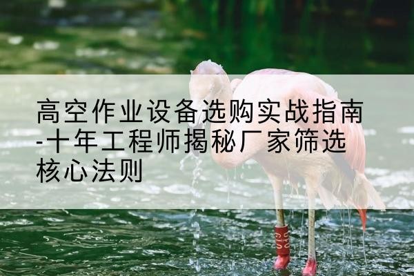 茅箭剪叉式升降机厂家-高空作业设备选购实战指南-十年工程师揭秘厂家筛选核心法则