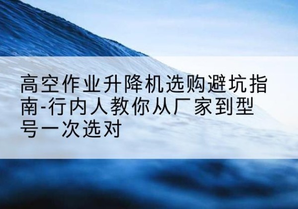 茅箭升降平台厂家-高空作业升降机选购避坑指南-行内人教你从厂家到型号一次选对