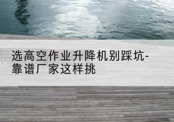 茅箭剪叉式升降机厂家-选高空作业升降机别踩坑-靠谱厂家这样挑