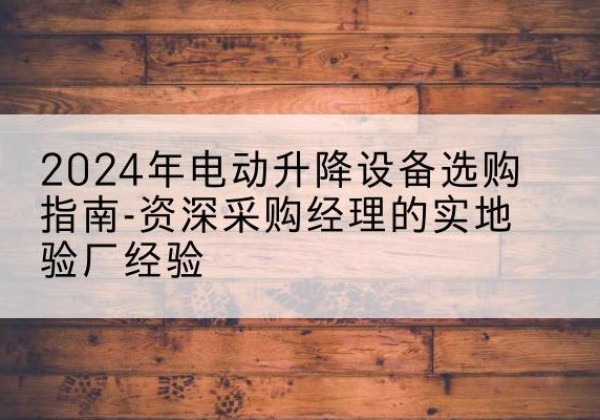 茅箭电动剪叉升降平台厂家-2024年电动升降设备选购指南-资深采购经理的实地验厂经验