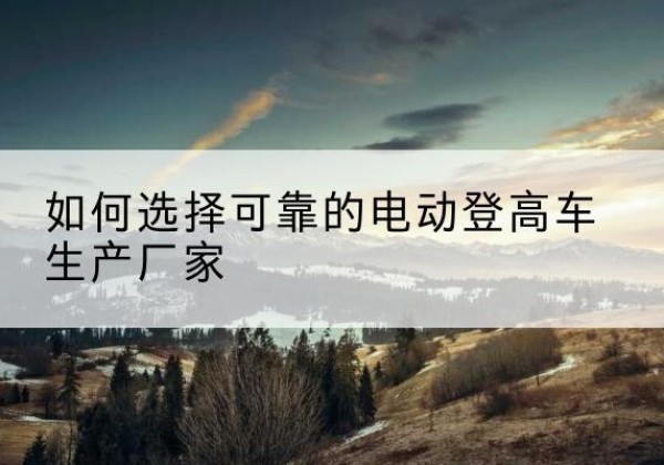 茅箭电动登高车厂家-如何选择可靠的电动登高车生产厂家