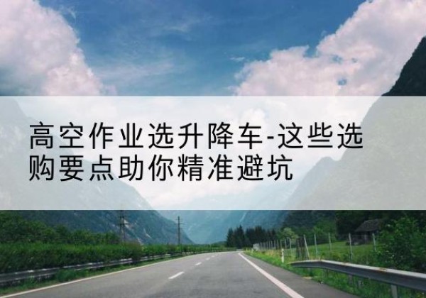 茅箭升降车厂家-高空作业选升降车-这些选购要点助你*避坑