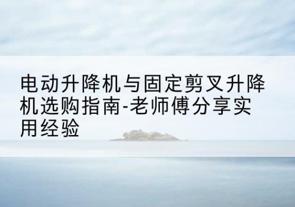 茅箭电动升降机怎么选-电动升降机与固定剪叉升降机选购指南-老师傅分享实用经验