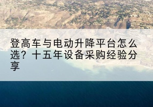 茅箭登高车厂家厂家-登高车与电动升降平台怎么选？十五年设备采购经验分享