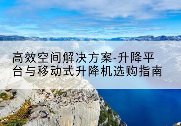 茅箭升降平台厂家-*空间解决方案-升降平台与移动式升降机选购指南