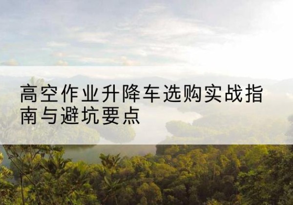 茅箭升降车怎么选-高空作业升降车选购实战指南与避坑要点