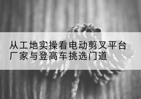 茅箭电动剪叉升降平台厂家-从工地实操看电动剪叉平台厂家与登高车挑选门道