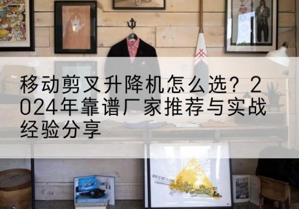 茅箭升降平台厂家推荐-移动剪叉升降机怎么选？2024年靠谱厂家推荐与实战经验分享