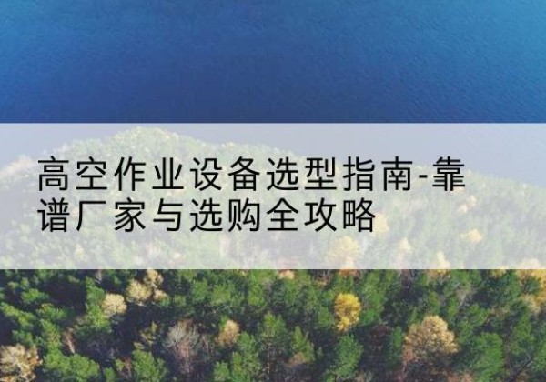 茅箭升降车厂家-高空作业设备选型指南-靠谱厂家与选购全攻略